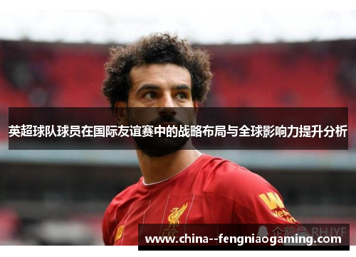 英超球队球员在国际友谊赛中的战略布局与全球影响力提升分析