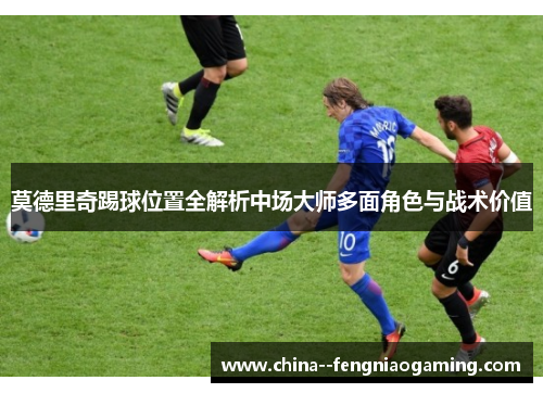 莫德里奇踢球位置全解析中场大师多面角色与战术价值 莫德里奇踢球位置全解析中场大师多面角色与战术价值