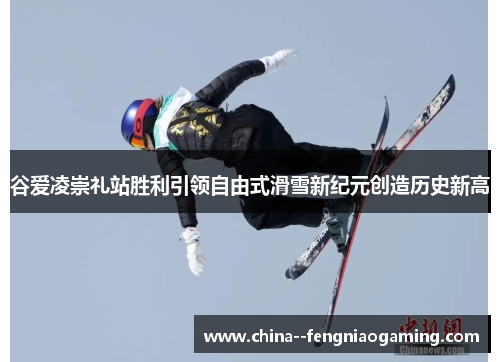 谷爱凌崇礼站胜利引领自由式滑雪新纪元创造历史新高 谷爱凌崇礼站胜利引领自由式滑雪新纪元创造历史新高