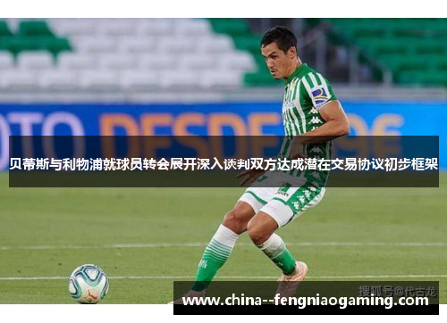 贝蒂斯与利物浦就球员转会展开深入谈判双方达成潜在交易协议初步框架 贝蒂斯与利物浦就球员转会展开深入谈判双方达成潜在交易协议初步框架