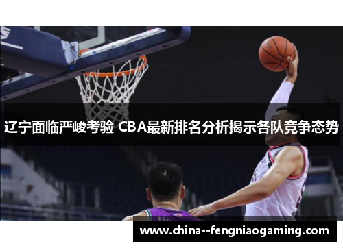 辽宁面临严峻考验 CBA最新排名分析揭示各队竞争态势