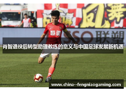 肖智退役后转型助理教练的意义与中国足球发展新机遇 肖智退役后转型助理教练的意义与中国足球发展新机遇