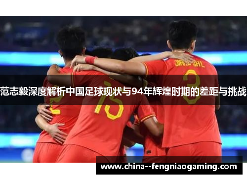 范志毅深度解析中国足球现状与94年辉煌时期的差距与挑战