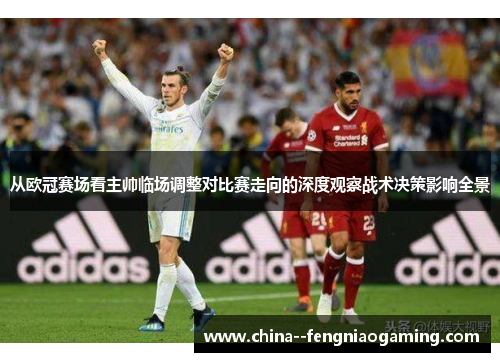 从欧冠赛场看主帅临场调整对比赛走向的深度观察战术决策影响全景 从欧冠赛场看主帅临场调整对比赛走向的深度观察战术决策影响全景