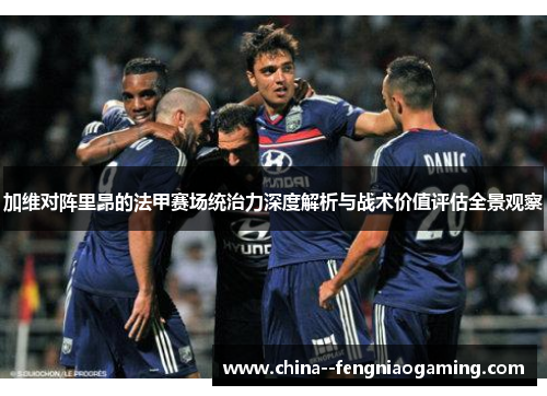 加维对阵里昂的法甲赛场统治力深度解析与战术价值评估全景观察 加维对阵里昂的法甲赛场统治力深度解析与战术价值评估全景观察