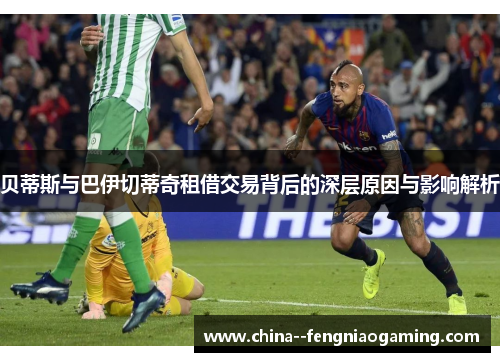 贝蒂斯与巴伊切蒂奇租借交易背后的深层原因与影响解析