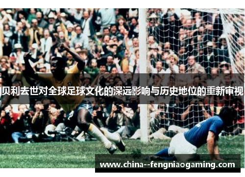 贝利去世对全球足球文化的深远影响与历史地位的重新审视