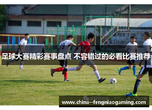 足球大赛精彩赛事盘点 不容错过的必看比赛推荐