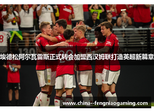 埃德松阿尔瓦雷斯正式转会加盟西汉姆联打造英超新篇章