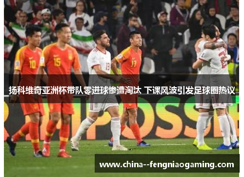 扬科维奇亚洲杯带队零进球惨遭淘汰 下课风波引发足球圈热议