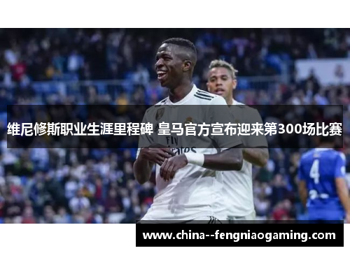 维尼修斯职业生涯里程碑 皇马官方宣布迎来第300场比赛