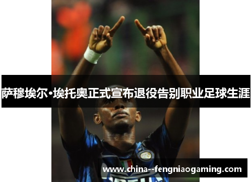 萨穆埃尔·埃托奥正式宣布退役告别职业足球生涯 萨穆埃尔·埃托奥正式宣布退役告别职业足球生涯