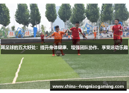 踢足球的五大好处:提升身体健康、增强团队协作、享受运动乐趣 踢足球的五大好处:提升身体健康、增强团队协作、享受运动乐趣