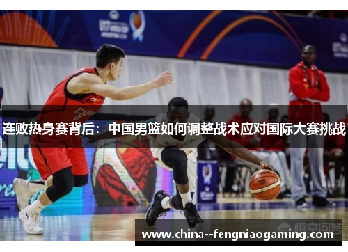 连败热身赛背后：中国男篮如何调整战术应对国际大赛挑战