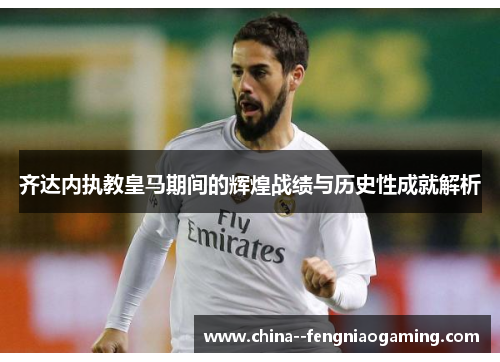 齐达内执教皇马期间的辉煌战绩与历史性成就解析 齐达内执教皇马期间的辉煌战绩与历史性成就解析