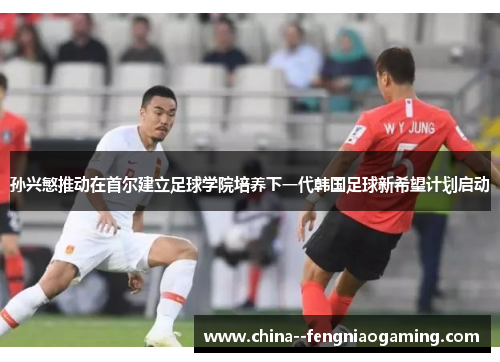 孙兴慜推动在首尔建立足球学院培养下一代韩国足球新希望计划启动
