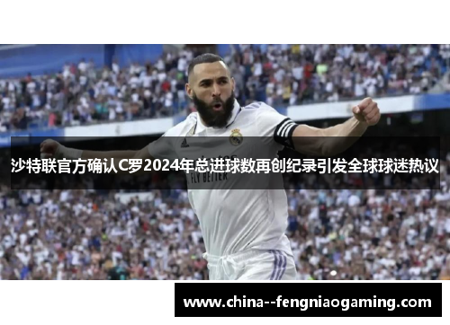 沙特联官方确认C罗2024年总进球数再创纪录引发全球球迷热议