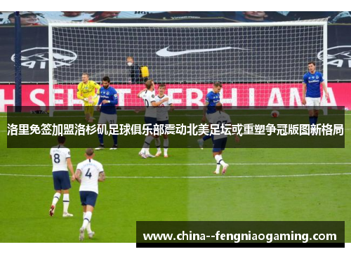 洛里免签加盟洛杉矶足球俱乐部震动北美足坛或重塑争冠版图新格局