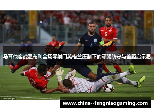 马耳他客战温布利全场零射门英格兰压制下的顽强防守与差距启示思
