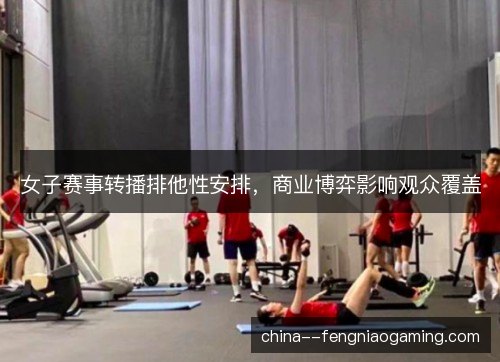 女子赛事转播排他性安排，商业博弈影响观众覆盖